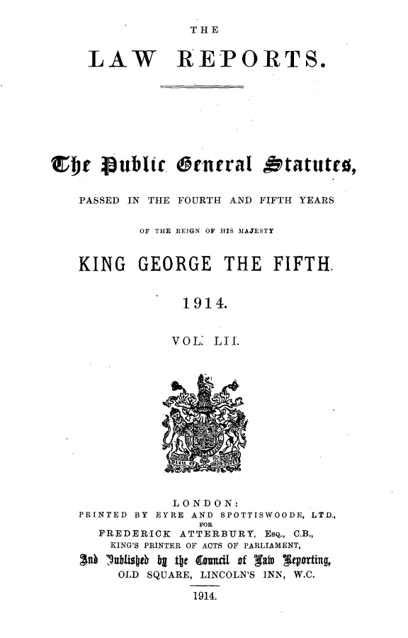 handle is hein.selden/pubgena0049 and id is 1 raw text is: 

THE


     LAW REPORTS.









r  e Publtc. Oenral Otatittt0,


   PASSED IN THE FOURTH AND FIFTH YEARS


           OF THE REIGN OF 111S MAJESTY


   KING GEORGE THE FIFTH,


                1914.


                VOL. LII.


            LONDON:
PRINTED BY EYRE AND SPOTTISWOODE, LTD.,
               FOR
  FREDERICK ATTERBURY, ESQ., CB.,
    KING'S PRINTER OF ACTS OF PARLIAMENT,
ad *.lblio~f  b t~t  oaud of gab) 9horting,

     OLD SQUARE, LINCOLN'S INN, W.C.

              1914.



