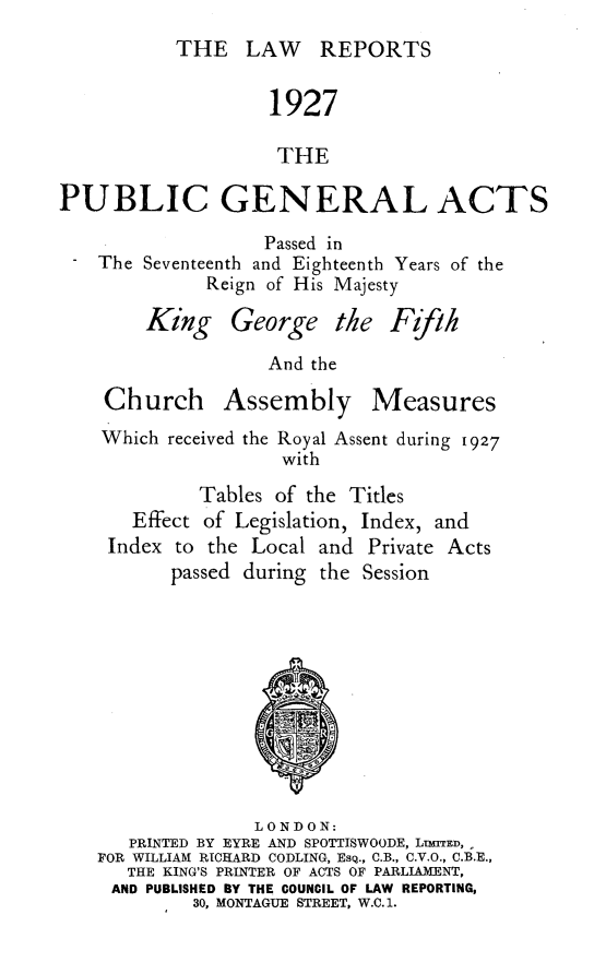 handle is hein.selden/pubgena0063 and id is 1 raw text is: 
THE LAW REPORTS


                   1927

                   THE

PUBLIC GENERAL ACTS
                   Passed in
    The Seventeenth and Eighteenth Years of the
             Reign of His Majesty


King George


the Ffih


               And the

Church Assembly Measures
Which received the Royal Assent during 1927
                with
         Tables of the Titles


  Effect of Legislation,
Index to the Local and


Index, and
Private Acts


passed during the Session


              LONDON:
   PRINTED BY EYRE AND SPOTTISWOODE, LumED,
FOR WILLIAM RICHARD CODLING, ESQ., C.B., C.V.O., C.B.E.,
   THE KING'S PRINTER OF ACTS OF PARLIAMENT,
 AND PUBLISHED BY THE COUNCIL OF LAW REPORTING,
         30, MONTAGUE STREET, W.C. 1.


