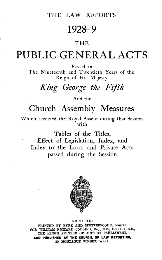 handle is hein.selden/pubgena0065 and id is 1 raw text is: 

THE LAW REPORTS


                  1928-9

                    THE

PUBLIC GENERAL ACTS

                   Passed in
    The Nineteenth and Twentieth Years of the
              Reign of His Majesty


King George the


                  And the

   Church Assembly Measures
Which received the Royal Assent during that Session
                   with

           Tables of the Titles,
      Effect of Legislation, Index, and
   Index to the Local and Private Acts
         passed during the Session


              LONDON:
   PRINTED BY EYRE AND SPOTTISWOODE, LrmID,
FOR WILLIAM RICHARD CODLING, EsQ., C.B., C.V.O., C.B.E.,
   THE KING'S PRINTER OF ACTS OF PARLIAMENT,
 AND PUBLISHED BY THE COUNCIL OF LAW REPORTING,
         30, MONTAGUE STREET, W.O.1.


 I /' .
P ph



