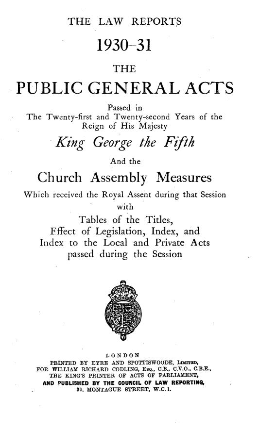 handle is hein.selden/pubgena0067 and id is 1 raw text is: 
          THE LAW REPORTS


                1930-31

                    THE

PUBLIC GENERAL ACTS

                   Passed in
  The Twenty-first and Twenty-second Years of the
             Reign of His Majesty

        King George the F ifh


And the


   Church Assembly Measures
Which received the Royal Assent during that Session
                   with
           Tables of the Titles,
     Fffect of Legislation, Index, and
   Index to the Local and Private Acts
         passed during the Session


              LONDON
   PRINTED BY EYRE AND SPOTTISWOODE, LDuTEm,
FOR WILLIAM RICHARD CODLING, EsQ., C.B., C.V.O., C.B.E.,
   THE KING'S PRINTER OF ACTS OF PARLIAMENT,
 AND PUBLISHED BY THE COUNCIL OF LAW REPORTING,
        30, MONTAGUE STREET, W.C. 1.


