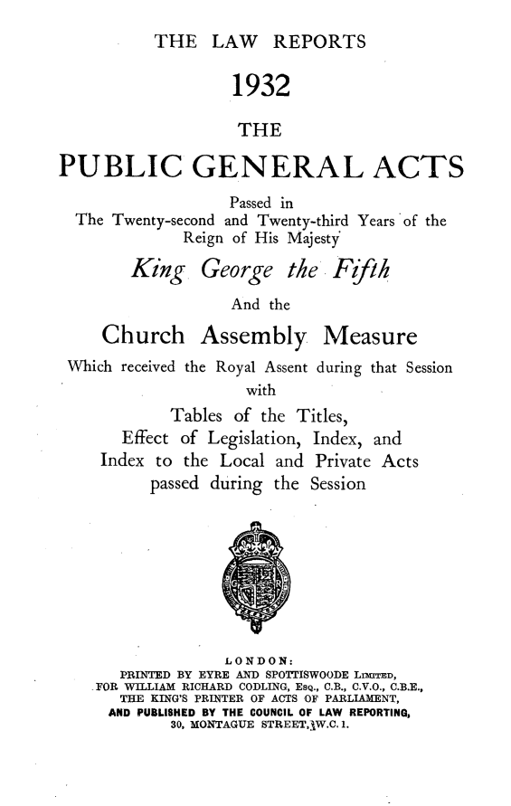 handle is hein.selden/pubgena0068 and id is 1 raw text is: 
THE LAW REPORTS


                   1932

                   THE

PUBLIC GENERAL ACTS
                   Passed in
  The Twenty-second and Twenty-third Years of the
              Reign of His Majesty


King. George the


                  And the
    Church Assembly Measure
Which received the Royal Assent during that Session
                    with
           Tables of the Titles,


  Effect of Legislation,
Index to the Local and


Index, and
Private Acts


passed during the Session


               LONDON:
   PRINTED BY EYRE AND SPOTTISWOODE LIMITED,
FOR WILLIAM RICHARD CODLING, EsQ., C.B., C.V.O., C.B.E.,
   THE KING'S PRINTER OF ACTS OF PARLIAMENT,
   AND PUBLISHED BY THE COUNCIL OF LAW REPORTING,
         30, MONTAGUE STREET,W.C. 1.


PVih.


