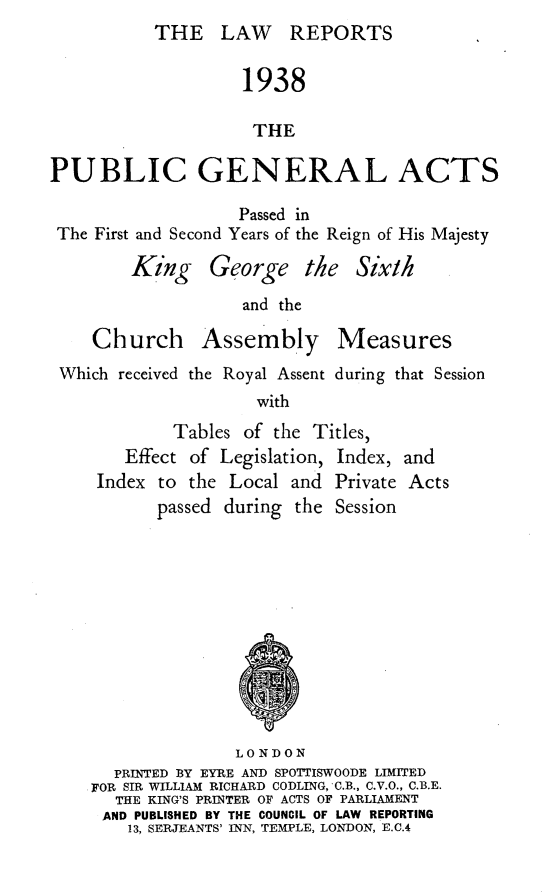 handle is hein.selden/pubgena0075 and id is 1 raw text is: THE LAW REPORTS


                    1938

                    THE

PUBLIC GENERAL ACTS
                   Passed in
 The First and Second Years of the Reign of His Majesty


King George the
           and the


Six/h


Church


Assembly


Measures


Which received the Royal Assent during that Session
                    with


Tables of the Titles,


   Effect of Legislation,
Index to the Local and


Index,
Private


and
Acts


       passed during the Session










               LONDON
  PRINTED BY EYRE AND SPOTTISWOODE LIMITED
FOR SIR WILLIAM RICHARD CODLING, C.B., C.V.O., C.B.E.
  THE KING'S PRINTER OF ACTS OF PARLIAMENT
  AND PUBLISHED BY THE COUNCIL OF LAW REPORTING
    13, SERJEANTS' INN, TEMPLE, LONDON, E.C.4


