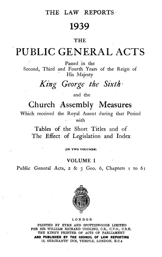 handle is hein.selden/pubgena0076 and id is 1 raw text is: 
THE LAW REPORTS'


                   1939

                     THE

PUBLIC GENERAL ACTS


Second, Third


   Passed in the
and Fourth Years of the
   His Majesty


Reign of


Six/hi


                    and the

    Church Assembly Measures
 Which received the Royal Assent during that Period
                     with
      Tables of the Short Titles and of
      The Effect of Legislation and Index

                 [IN TWO VOLUMES]

                 VOLUME I
Public General Acts, 2 &    3 Geo. 6, Chapters i to 61








                    LONDON
       PRINTED BY EYRE AND SPOTTISWOODE LIMITED
     FOR SIR WILLIAM RICHARD CODLING, C.B., C.V.O., C.B.E.
        THE KING'S PRINTER OF ACTS OF PARLIAMENT
      AND PUBLISHED BY THE COUNCIL OF LAW REPORTING
         13, SERJEANTS' INN, TEMPLE, LONDON, E.C.4


King George the


