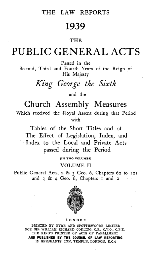 handle is hein.selden/pubgena0077 and id is 1 raw text is: 
THE LAW REPORTS


                   1939

                     THE

PUBLIC GENERAL ACTS


Second, Third


   Passed in the
and Fourth Years of the Reign of
   His Majesty


       King George the Six/h

                   and the

   Church Assembly Measures
Which received the Royal Assent during that Period
                    with
     Tables of the Short Titles and of
   The Effect of Legislation, Index, and
   Index to the Local and Private Acts
          passed during the Period


Public General Acts,
      and 3 & 4


[IN TWO VOLUMES]
VOLUME II
2 & 3 Geo. 6, Chapters 62 to 121
Geo. 6, Chapters I and 2


               LONDON
  PRINTED BY EYRE AND SPOTTISWOODE LIMITED
FOR SIR WILLIAM RICHARD CODLING, C.B., C.V.O., C.B.E.
  THE KING'S PRINTER OF ACTS OF PARLIAMENT
  AND PUBLISHED BY THE COUNCIL OF LAW REPORTING
    13, SERJEANTS' INN, TEMPLE, LONDON, E.C.4


