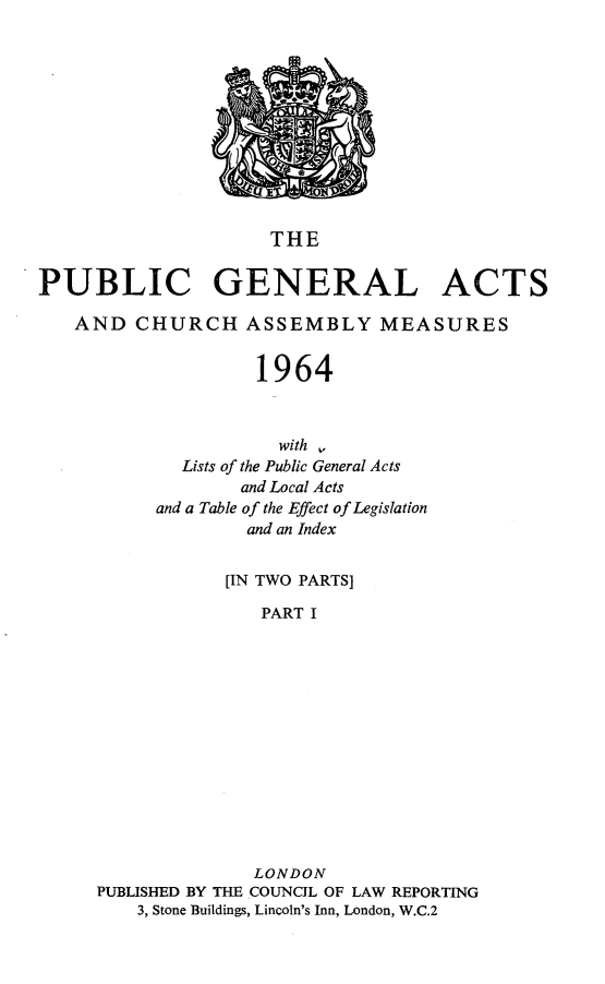 handle is hein.selden/pubgena0105 and id is 1 raw text is: 











                     THE

PUBLIC GENERAL ACTS

   AND CHURCH ASSEMBLY MEASURES


                    1964



                      with ,
             Lists of the Public General Acts
                  and Local Acts
           and a Table of the Effect of Legislation
                   and an Index


                 [IN TWO PARTS]

                    PART I













                    LONDON
     PUBLISHED BY THE COUNCIL OF LAW REPORTING
         3, Stone Buildings, Lincoln's Inn, London, W.C.2


