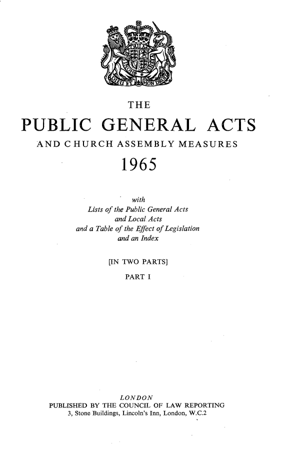 handle is hein.selden/pubgena0107 and id is 1 raw text is: 











                     THE


PUBLIC GENERAL ACTS

   AND CHURCH ASSEMBLY MEASURES


                    1965



                      with
             Lists of the Public General Acts
                  and Local Acts
           and a Table of the Effect of Legislation
                   and an Index


                 [IN TWO PARTS]

                    PART I














                    LONDON
     PUBLISHED BY THE COUNCIL OF LAW REPORTING
         3, Stone Buildings, Lincoln's Inn, London, W.C.2


