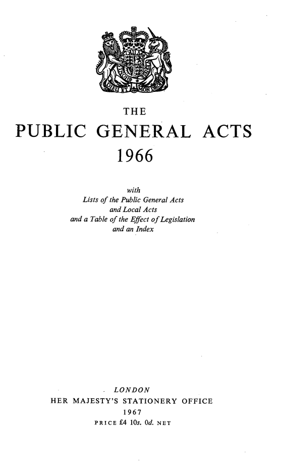 handle is hein.selden/pubgena0109 and id is 1 raw text is: 











                    THE

PUBLIC GENERAL ACTS


                   1966



                     with
             Lists of the Public General Acts
                  and Local Acts
          and a Table of the Effect of Legislation
                  and an Index


















                  LONDON
       HER MAJESTY'S STATIONERY OFFICE
                    1967
               PRICE £4 10s. Od. NET


