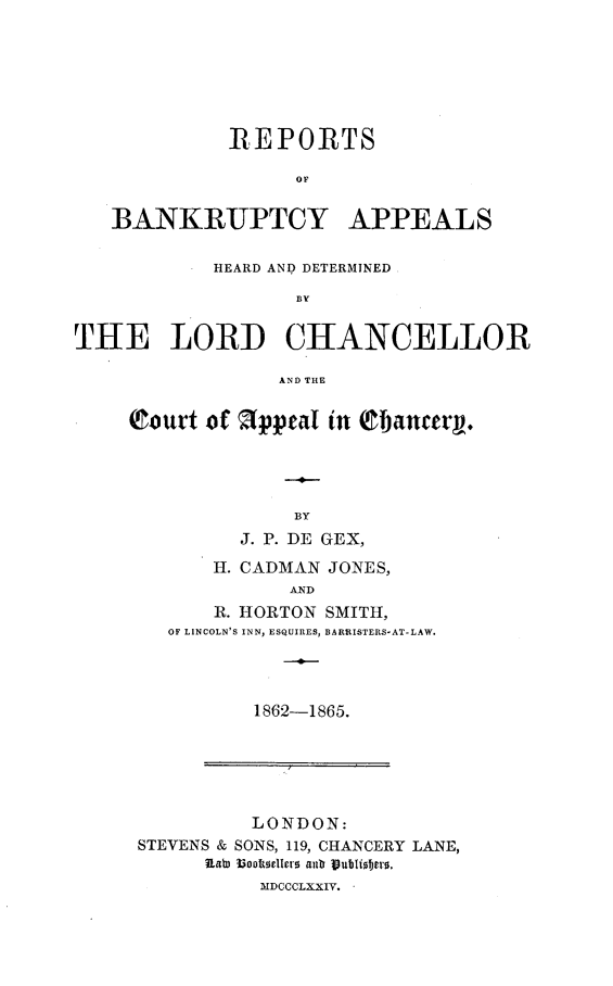 handle is hein.selden/rbahcanf0001 and id is 1 raw text is: 







             REPORTS

                   OF


   BANKRUPTCY APPEAL S

            HEARD AN9 DETERMINED

                   T1HN


THE L ORD CHANCELLOR

                 AND THE


Court  of 2ppeal in Qfancer,.




              BY
         J. P. DE GEX,

       H. CADMAN JONES,
              AND
       R. HORTON SMITH,
   OF LINCOLN'S INN, ESQUIRES, BARRISTERS-AT-LAW.


1862-1865.


          LONDON:
STEVENS & SONS, 119, CHANCERY LANE,
      1ato l3ookellers anD Publisters.
          MDCCOLXXIV.


