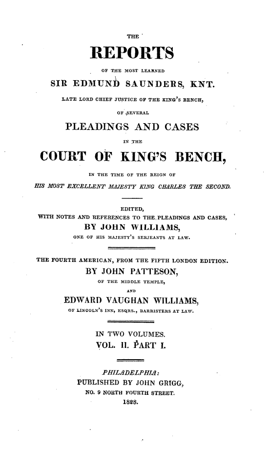 handle is hein.selden/resdmun0002 and id is 1 raw text is: 




                    THE


            REPORTS

               OF THE MOST LEARNED

    SIR  EDMUNh SAUNDERS, KNT.

      LATE LORD CHIEF JUSTICE OF THE KING'S BENCH,

                  OF SEVERAL

       PLEADINGS AND CASES

                    IN THE


 COURT OF KING'S BENCH,

            IN THE TIME OF THE REIGN OF

HIS MOST EXCELLENT MAJESTY KING CHARLES THE SECOND.


                   EDITED,
 WITH NOTES AND REFERENCES TO THE, PLEADINGS AND CASES,
           BY  JOHN  WILLIAMS,
         ONE OF HIS MAJESTY S SERJEANTS AT LAW.


THE FOURTH AMERICAN, FROM THE FIFTH LONDON EDITION.

           BY  JOHN  PATTESON,
              OF THE MIDDLE TEMPLE,
                    AND
       EDWARD   VAUGHAN   WILLIAMS,
       OF LINCOLN'S INN, ESQRS., BARRISTERS AT LAW.



              IN TWO VOLUMES.

              VOL. 11. PART I.



              PHILdDELPHId:
         PUBLISHED BY JOHN GRIGG,
           NO. 9 NORTH FOURTH STREET.
                    1828.


