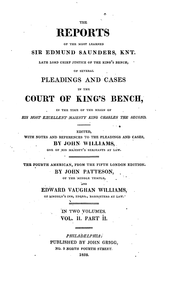 handle is hein.selden/resdmun0003 and id is 1 raw text is: 




                    THE


            REPORTS

               OF THE MOST LEARNED

    SIR EDMUND SAUNDERS, KNT.

      LATE LORD CHIEF JUSTICE OF THE KING S BENCH,

                  OF SEVERAL

       PLEADINGS AND CASES

                   IN THE


 COURT OF KING'S BENCH,

            IN THE TIME OF THE REIGN OF

HIS MOST EXCELLENT .JESTY KNG CHARLES THE SECONZE


                   EDITED,
 WITH NOTES AND REFERENCES TO THE PLEADINGS AND CASES,

           BY  JOHN  WILLIAMS,
         ONE OF HIS MAJESTY'S SERJEANTS AT LAW.



 THE FOURTH AMERICAN, FROM THE FIFTH LONDON EDITION.

           BY  JOHN  PATTESON,
              OF THE MIDDLE TEMPLE,
                     AND

       EDWARD.  VAUGHAN   WILLIAMS,
       OF LINCOLN'S INN, ESQRS., BARRISTERS AT LAW.*



              IN TWO VOLUMES.

              VOL. 11. PART I.



              PHILbDELPHAlq:
          PUBLISHED BY JOHN GRIGG,
            NO. 9 NORTH FOURTH STREET.
        . . 1828.



