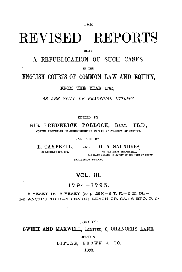 handle is hein.selden/revrep0003 and id is 1 raw text is: THE

REVISED

REPORTS

BEING

A REPUBLICATION OF SUCH CASES
IN THE
ENGLISH COURTS OF COMMON LAW AND EQUITY,
FROM THE YEAR 1785,
AS ARE STILL OF PRACTICAL UTILITY.
EDITED BY
SIR   FREDERICK      POLLOCK, BART., LL.D.,
CORPUS PROFESSOR OF JURISPRUDENCE IN THE UNIVERSITY OF OXFORD.
ASSISTED BY
R. CAMPBELL,      AND    0. A. SAUNDERS,
OF LINCOLNS INN, ESQ.   OF THE INNER TEMPLE, ESQ.,
ASSISTANT READER IN EQUIfY IN THE INNS OF COURT.
BARRISTERS-AT-LAW.
VOL. II.
1794-1796.
2 VESEY Jr.-8 VESEY (to p. 299)-6 T. R.-2 H. BL.-
1-2 ANSTRUTHER-1 PEAKE; LEACH CR. CA.; 6 BRO. P. C
LONDON:
SWEET AND MAXWELL, LIMITED, 3, CHANCERY LANE.
BOSTON:
LITTLE, BROWN & CO.
1892.


