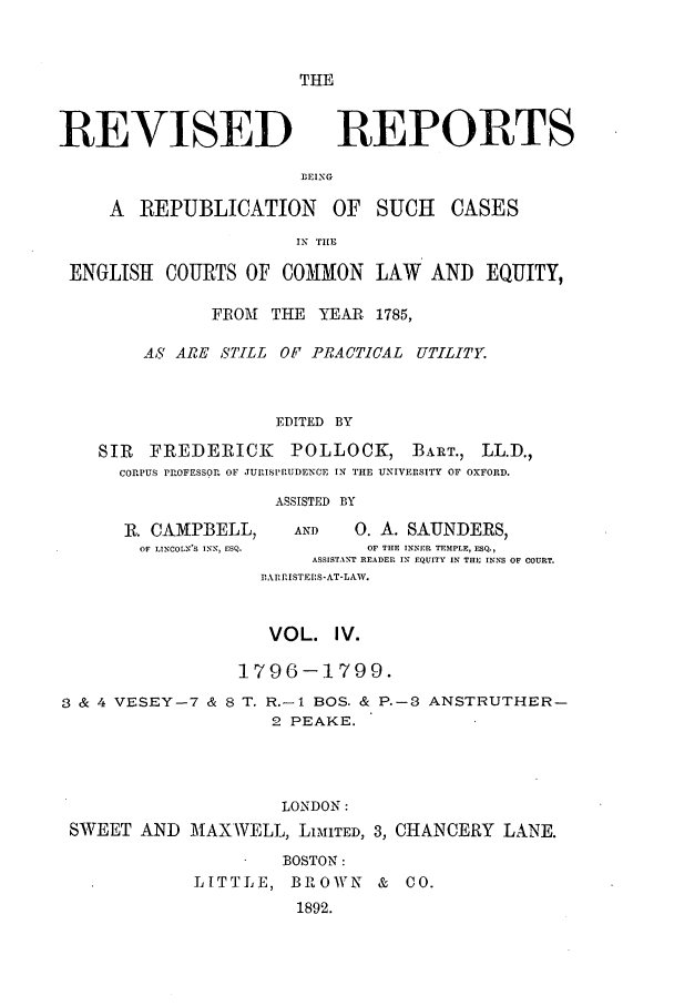 handle is hein.selden/revrep0004 and id is 1 raw text is: THE

REVISED

REPORTS

BEING

A  REPUBLICATION        OF   SUCH    CASES
IN THE
ENGLISH COURTS OF COMMON LAW           AND EQUITY,
FROMi THE YEAR 1785,
AS ARE _S'T[LL OF PRACTICAL UTILITY.
EDITED BY
SIR   FREDERICK      POLLOCK, BART., LL.D.,
CORPUS PROFESSOR OF JURI.SPRUDENCE IN THE UNIVERSITY OF OXFORD.
ASSISTED BY
R. CAMPBELL,      AND    0. A. SAUNDERS,
OF LINCOLN'S INN, ESQ.   OF THE INNER TEMPLE, ESQ.,
ASSISTANT READER IN EQUITY IN THE INNS OF COURT.
,ARRISTEIS-AT-LAW.
VOL. IV.
1796-1799.
3 & 4 VESEY-7 & 8 T. R.-I BOS. & P.-3 ANSTRUTHER-
2 PEAKE.
LONDON:
SWEET AND MAXWELL, LIMITED, 3, CHANCERY LANE.

BOSTON:
LITTLE, BROWN & CO.
1892.


