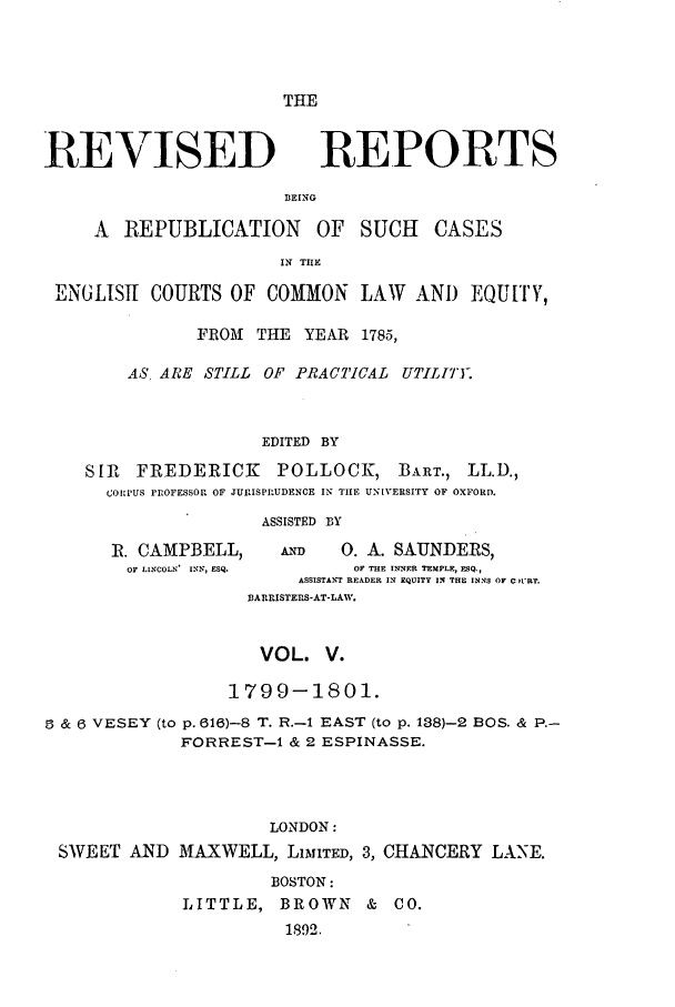 handle is hein.selden/revrep0005 and id is 1 raw text is: THE

REVISED

REPORTS

DEING

A REPUBLICATION       OF SUCH    CASES
IN THE
ENGLISTI COURTS OF COMMON LAW AND EQU[TY,
FROM THE YEAR 1785,
AS, ARE STILL OF PRACTICAL UTILIT.
EDITED BY
SIR FREDERICK      POLLOCK, BART., LL.D.,
CORPUS PROFESSOR OF JURISPRUDENCE IN TIE UNIVERSITY OF OXFORD.

ASSISTED BY

R. CAMPBELL,      A     0. A. SAUNDERS,
OF LINCOLN' INN, ESQ.    OF THE INNER TEMPLE, ESQ.,
ASSISTANT READER IN EQUITY IN THE INNS OF Cn RT.
BARRISTERS-AT-LAW.
VOL. V.
1799-1801.
6 & 6 VESEY (to p. 616)-S T. R.-I EAST (to p. 138)-2 BOS. & P.-
FORREST-i & 2 ESPINASSE.
LONDON:
SWEET AND MAXWELL, LIMhTED, 3, CHANCERY LANE.
BOSTON:
LITTLE, BROWN       & CO.
1892,


