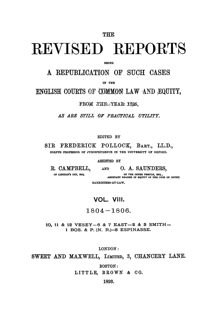 handle is hein.selden/revrep0008 and id is 1 raw text is: THE

REVISED

REPORTS

BEING

A REPUBLICATION OF SUCH CASES
IN THE
ENGLISH COURTS OF 0)MRON LAW 'AND :EQUITY,
FROM .TH.. 'YEAR. 17R5
AS ARE STILL OF PBACTICAL UTILITY.
EDITED BY
SIR  FREDERICK     POLLOCK, BART., LL.D.,
CORPUS PROFESSOR OF JURISPRUDENCE IN THE UNIVERSITY OF OXFORD.
ASSISTED BY

R. CAMPBELL,
OF LINCOLN'S INN, ESQ.

AND        0. A. SAUNDERS,
OF THE INNER TEMPLE, ESQ.,
ASSISTAHT READER IN EQUITY IN THE IWNS OF COURT.
BARRISTERS-AT-LAW.

VOL. VIII.
1804-1806.
10, 11 & 12 VESEY-6 & 7 EAST-2 & 8 SMITH-
I BOS. & P. (N. R.)-3 ESPINASSE.
LONDON:
SWEET AND MAXWELL, LIMITED, 3, CHANCERY LANE.

BOSTON:
LITTLE, BROWN & C0.

1898.


