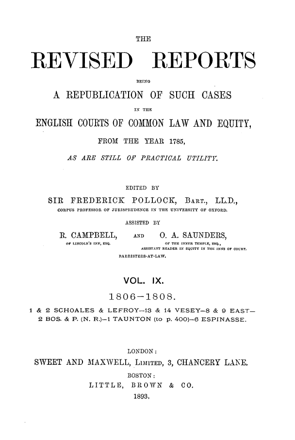 handle is hein.selden/revrep0009 and id is 1 raw text is: THE

REVISED

REPORTS

BEING

A  REPUBLICATION       OF   SUCH   CASES
IN THE
ENGLISH COURTS OF COMMON LAW AND EQUITY,
FRO M THE YEAR 1785,
AS ARE STILL OF PRACTICAL UTILITE
EDITED BY
SIR  FREDERICK      POLLOCK, BART., LL.D.,
CORPUS PROFESSOR OF JURISPRUDENCE IN THE UNIVERSITY OF OXFORD.
ASSISTED BY
R. CAMPBELL,      AND   0. A. SAUNDERS,
OF LINCOLNS INN, ESQ.   OF THLE INNER TEMPLE, FSQ,
ASSISTANT READER IN EQUITY IN THE INNS OF COURT.
BARRISTERS-AT-LAW.
VOL. IX.
1806-1808.
1 & 2 SCHOALES & LEFROY-13 & 14 VESEY-8 & 9 EAST-
2 BOS. & P. (N. R.)- TAUNTON (to p. 400)-(3 ESPINASSE.
LONDON:
SWEET AND MAXWELL, LiMITED, 3, CHANCERY LANE.
BOSTON:
LITTLE, BROWN & CO.
1893,


