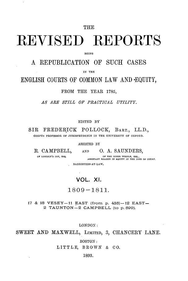 handle is hein.selden/revrep0011 and id is 1 raw text is: THE
REVISED REPORTS
BEING
A REPUBLICATION OF SUCH CASES
IN THE
ENGLISH COURTS OF COMMON LAW AND .EQUITY,
FROM THE YEAR 1785,
AS ARE STILL OF PRACTICAL UTILITY.
EDITED BY
SIR FREDERICK POLLOCK, BART., LL.D.,
CORPUS PROFESSOR OF JURISPRUDENCE IN THE UNIVERSITY OF OXFORD.
ASSISTED BY

R. CAMPBELL,
OF LINCOLN'S INS, ESQ.

AN)        0. A. SAUNDERS,
OF THE INNER TEMPLE, ESQ.,
ASSISTANT READER IN EQUITY IN THE INNS OF COURT.
BARRISTERS-AT-L&W.

VOL. Xl.
1809-1811.
17 & 18 VESEY-11 EAST (from p. 435)-12 EAST-
2 TAUNTON-2 CAMPBELL (to p. ,99).
LONDON:
SWEET AND MAXWELL, LIMITED, 3, CHANCERY LANE.
BOSTON:
LITTLE, BROWN & CO.

1893.


