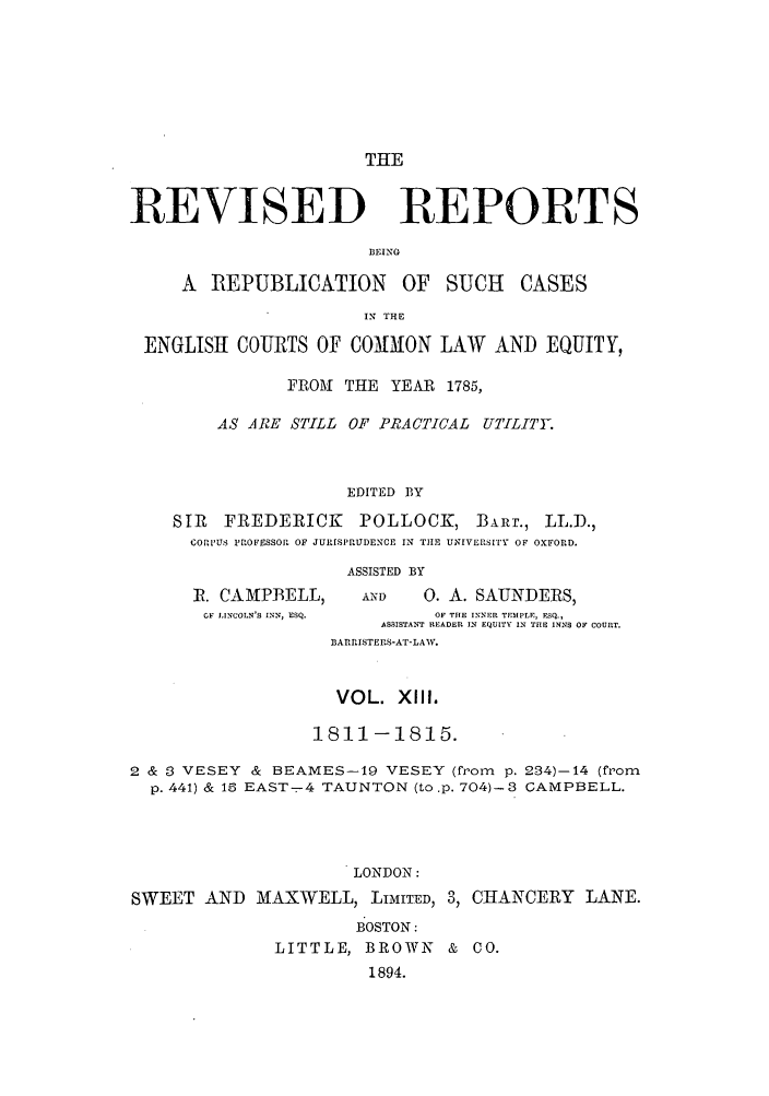 handle is hein.selden/revrep0013 and id is 1 raw text is: THE

REVISED REPORTS
IJEING
A   REPUBLICATION     OF   SUCH   CASES
IN T.E
ENGLISHI COURTS OF COMMON LAW AND EQUITY,
FROM THE YEAR 1785,
AS ARE STILL OF PRACTICAL UTILITY.
EDITED BY
SIR  FREDERICK      POLLOCK, BARr., LL.D.,
CORI'IUS PROFESSOR OF JURISPRUDENCE IN TIlE UNIVERSI'ry OF OXFORD.
ASSISTED BY
R. CAMPBELL,      AND   0. A. SAUNDERS,
OF LINCOLN'S INN, ESQ.  OF TIlE INNER TEMPLE, FSQ.,
ASSISTANT READER IN EQUITY IN THE INNS OF COURT.
BARRISTERS-AT-LAW.
VOL. XIIl.
1811-1815.
2 & 3 VESEY & BEAMES-19 VESEY (from p. 234)-14 (from
p. 441) & 15 EAST--4 TAUNTON (to.p. 704)-3 CAMPBELL.
LONDON:
SWEET AND MAXWELL, LIMITED, 3, CHANCERY LANE.
B OSTON:
LITTLE, BROWN & CO.
1894.


