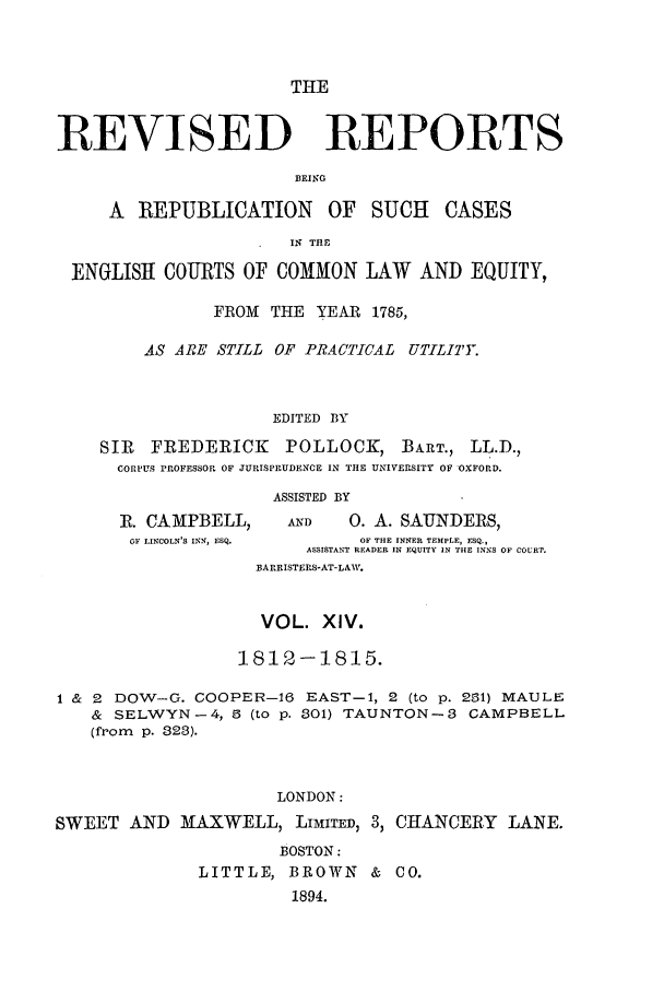 handle is hein.selden/revrep0014 and id is 1 raw text is: THE

REVISED

REPORTS

BEING

A REPUBLICATION OF SUCH CASES
IN THE
ENGLISH COURTS OF COMMON LAW AND EQUITY,
FROM THE YEAR 1785,
AS ARE STILL OF PRACTICAL UTILITY.
EDITED BY
SIR  FREDERICK     POLLOCK, BART., LL.D.,
CORPUS PROFESSOR OF JURISPRUDENCE IN THE UNIVERSITY OF OXFORD.
ASSISTED BY

R. CAMPBELL,
OF LINCOLN'S INN, ESQ.

AND        0. A. SAUNDERS,
OF THE INNER TEMPLE, ESQ.,
ASSISTANT READER IN EQUITY IN THE INNS OF COURT.
BARRISTERS-AT-LAW.

VOL. XIV.
1812-1815.
1 & 2 DOW-G. COOPER-16 EAST-i, 2 (to p. 231) MAULE
& SELWYN-4, 5 (to p. .01) TAUNTON-3 CAMPBELL
(from p. 323).
LONDON:
SWEET AND MAXWELL, LIMITED, 3, CHANCERY LANE.
BOSTON:
LITTLE, BROWN & CO.
1894.


