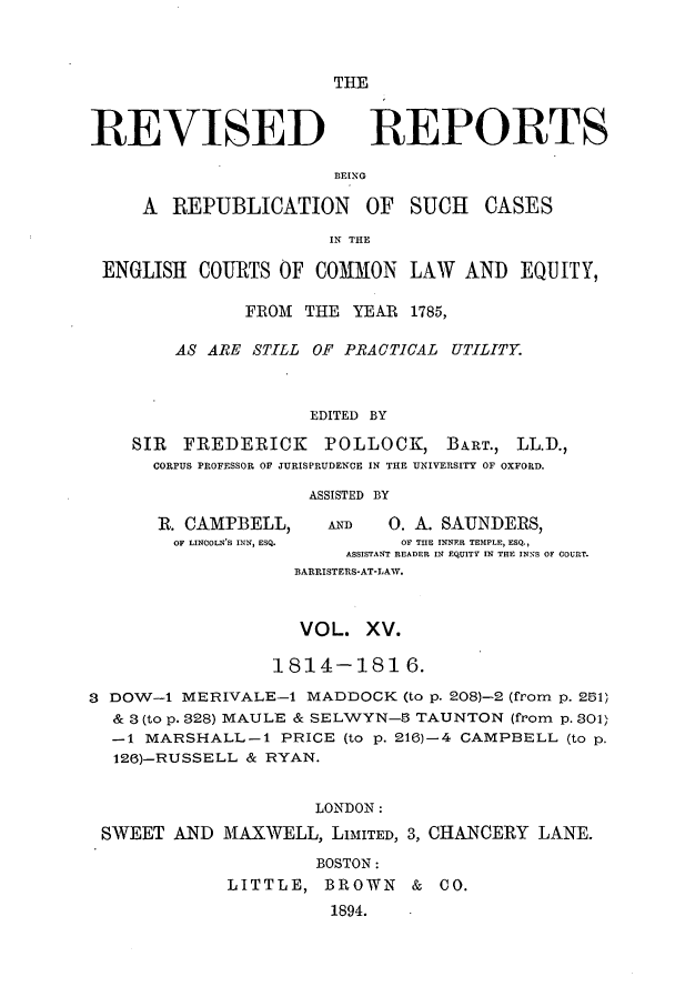handle is hein.selden/revrep0015 and id is 1 raw text is: THE

REVISED

REPORTS

BEING

A REPUBLICATION

OF SUCH CASES

IN THE

ENGLISH COURTS OF COMMON LAW AND EQUITY,
FROM THE YEAR 1785,
AS ARE STILL OF PRACTICAL UTILITY.
EDITED BY
SIR  FREDERICK      POLLOCK, BART., LL.D.,
CORPUS PROFESSOR OF JURISPRUDENCE IN THE UNIVERSITY OF OXFORD.
ASSISTED BY

R. CAMPBELL,
OF LINCOLN'S INN, ESQ.

AND        0. A. SAUNDERS,
OF THE INNER TEMPLE, ESQ.,
ASSISTANT READER IM EQUITY IN THE INNS OF COURT.

BARRISTERS-AT-LAW.
VOL. XV.
1814-1816.
3 DOW-1 MERIVALE-1 MADDOCK (to p. 208)-2 (from p. 251)
& 3 (to p. 328) MAULE & SELWYN- TAUNTON (from p. 301>
-1 MARSHALL-1 PRICE (to p. 216)-4 CAMPBELL (to p.
126)-RUSSELL & RYAN.
LONDON:
SWEET AND MAXWELL, LIMITED, 3, CHANCERY LANE.
BOSTON:
LITTLE, BROWN & CO.
1894.


