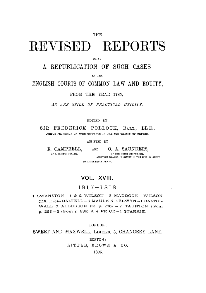 handle is hein.selden/revrep0018 and id is 1 raw text is: THE

REVISED

REPORTS

BEING

A REPUBLICATION        OF  SUCH    CASES
IN THE
ENGLISH COURTS OF COMMON LAW AND EQUITY,
FROM THE YEAR 1785,
AS ARE STILL OF PRACTICAL UTILITY.
EDITED BY
SIR FREDERICK      POLLOCK, BART., LL.D.,
CORPUS PROFESSOR OF JURISPRUDENCE IN THE UNIVERSITY OF OXFORD.
ASSISTED BY
R. CAMPBELL,     AND   0. A. SAUNDERS,
OF LINCOLN'S INN, ESQ.  OF THE INNER TEMPLE, ESQ.
ASSISTANT READER IN EQUITY IN THE INNS OF COURT.
BARRISTERS-AT-LAW.
VOL. XVlII.
181 7-1818.
1 SWANSTON-1 & 2 WILSON-3 MADDOCK-WILSON
(EX. EQ.)-DANIELL-6 MAULE & SELWYN-i BARNE-
WALL & ALDERSON (to p. 216) - 7 TAUNTON (from
p. 291)-3 (from p. 338) & 4 PRICE-1 STARKIE.
LONDON:
SWEET AND MAXWELL, LIMITED, 3, CHANCERY LANE.
BOSTON :
LITTLE, BROWN & 00.
1895.


