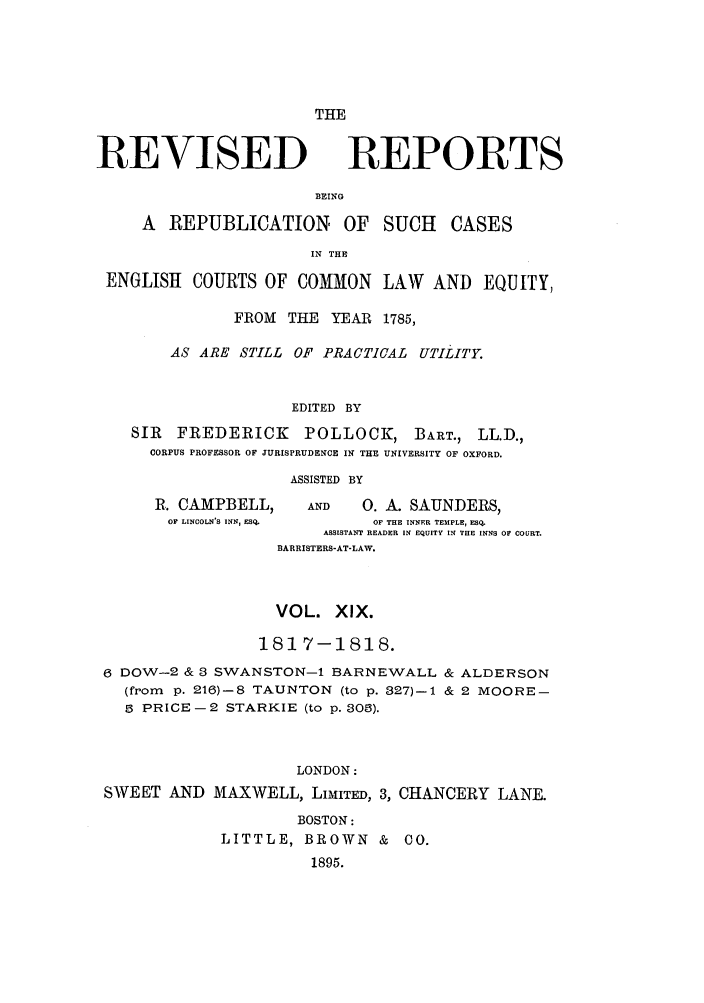 handle is hein.selden/revrep0019 and id is 1 raw text is: THE

REVISED

REPORTS

BEING

A REPUBLICATION OF SUCH CASES
IN THE
ENGLISH COURTS OF COMMON LAW AND EQUITY,
FROM    THE   YEAR   1785,
AS ARE STILL      OF PRACTICAL      UTILITY.
EDITED BY
SIR    FREDERICK         POLLOCK, BART., LL.D.,
CORPUS PROFESSOR OF JURISPRUDENCE IN THE UNIVERSITY OF OXFORD.
ASSISTED BY
R. CAMPBELL,          AND     0. A. SAUNDERS,
OF LINCOLN'S INN, ESQ.       OF THE INNER TEMPLE, ESQ.
ASSISTANT READER IN EQUITY IN THE INNS OF COURT.
BARRISTERS-AT-LAW.

VOL. XIX.
1817-1818.
6 DOW-2 & 3 SWANSTON-1 BARNEWALL & ALDERSON
(from p. 21)-8 TAUNTON (to p. 327)-l & 2 MOORE-
5 PRICE -2 STARKIE (to p. 303).
LONDON:
SWEET AND MAXWELL, LIMITED, 3, CHANCERY LANE.
BOSTON:
LITTLE, BROWN & CO.
1895.


