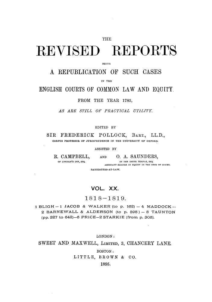 handle is hein.selden/revrep0020 and id is 1 raw text is: THE

REVISED

REPORTS

BEING

A REPUBLICATION       OF SUCH     CASES
IN THE
ENGLISH COURTS OF COMMON LAW AND EQUITY.
FROM THE YEAR 1785,
AS ARE STILL OF PRACTICAL UM'ILITY.
EDITED BY
SIR FREDERICK      POLLOCK, BART., LL.D.,
CORPUS PROFESSOR OF JURISPRUDENCE IN THE UNIVERSITY OF OXFORD.

ASSISTED BY

R. CAMPBELL,                   AND        0. A. SAUNDERS,
OF LINCOLN'S INN, ESQ.                    OF THE INNER TEMPLE, ESQ.
ASSISTANT READER IN EQUITY 1N THE INNS OF COURT.
BARRISTERS-AT-LAW.

VOL. XX.
1818-1819.
1 BLIGH - 1 JACOB & WALKER (to p. 162) - 4 MADDOCK-
2 BARNEWALL & ALDERSON (to p. 895) - 8 TAUNTON
(pp. 827 to 642)-6 PRICE-2 STARKIE (from p. 805).
LONDON:
SWEET AND MAXWELL, LIMITED, 3, CHANCERY LANE.

BOSTON:
LITTLE, BROWN & CO.
1895.


