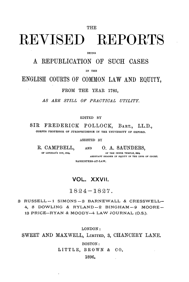 handle is hein.selden/revrep0027 and id is 1 raw text is: THE

REVISED

REPORTS

BEING
A  REPUBLICATION       OF   SUCH   CASES
IN THE
ENGLISH COURTS OF COMMON LAW AND EQUITY,
FROM THE YEAR 1785,
AS ARE STILL OF PRACTICAL UTILITY.
EDITED BY
SIR  FREDERICK      POLLOCK, BART., LL.D.,
CORPUS PROFESSOR OF JURISPRUDENCE IN THE UNIVERSITY OF OXFORD.
ASSISTED BY
R. CAMPBELL,      AND   0. A. SAUNDERS,
OF LINCOLN'S INN, ESQ.  OF THE INNER TEMPLE, ESQ.
ASSISTANT READER IN EQUITY IN THE INNS OF COURT.
BARRISTERS-AT-LAW.
VOL. XXVlI.
1824-1827.
3 RUSSELL-i SIMONS-3 BARNEWALL & CRESSWELL-
4, 5 DOWLING & RYLAND-2 BINGHAM-9 MOORE-
13 PRICE-RYAN & MOODY-4 LAW JOURNAL (O.S.).
LONDON:
SWEET AND MAXWELL, LIMITED, 3, CHANCERY LANE.
BOSTON:
LITTLE, BROWN & CO.
1896.


