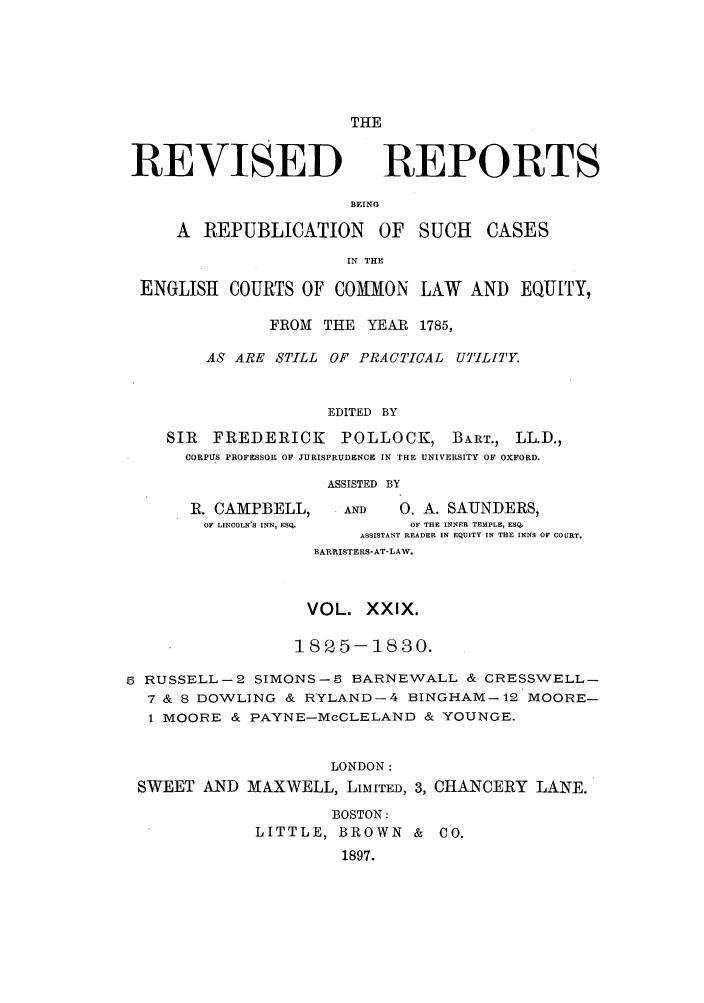 handle is hein.selden/revrep0029 and id is 1 raw text is: THE

REVISED

REPORTS

BEING

A REPUBLICATION OF SUCH         CASES
IN THE
ENGLISH COURTS OF COMMON LAW AND EQUITY,
FROM THE YEAR 1785,
AS ARE STILL OF PRACTICAL UTILITY.
EDITED BY
SIR FREDERICK POLLOCK, BART., LL.D.,
CORPUS PROFESSOR OF JURISPRUDENCE IN THE UNIVERSITY OF OXFORD.

ASSISTED BY

R. CAMPBELL,
OF LINCOLN'S INN, ESQ.

AND        0. A. SAUNDERS,
OF THE INNER TEMPLE, ESQ.
ASSISTANT READER IN EQUITY IN THE INNS OF COURT.
BARRISTERS-AT-LAW.

VOL. XXIX.
18 5- -1830.
5 RUSSELL-2 SIMONS-5 BARNEWALL & CRESSWELL-
7 & 8 DOWLING & RYLAND-4 BINGHAM-12 MOORE-
1 MOORE & PAYNE-McCLELAND & YOUNGE.
LONDON:
SWEET AND MAXWELL, LIMITED, 3, CHANCERY LANE.

BOSTON:
LITTLE, BROWN &
1897.

CO.


