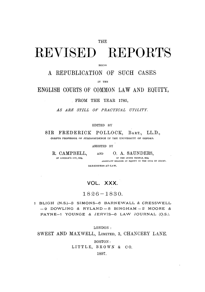 handle is hein.selden/revrep0030 and id is 1 raw text is: THE

REVISED

REPORTS

BEING
A REPUBLICATION       OF SUCH    CASES
IN THE
ENGLISH COURTS OF COMMON LAW AND EQUITY,
. FROM THE YEAR 1785,
AS ARE STILL OF PRACTICAL UTILITY.
EDITED BY
SIR FREDERICK      POLLOCK, BART., LL.D.,
CORPUS PROFESSOR OF JURISPRUDENCE IN THE UNIVERSITY OF OXFORD.

R. CAMPBELL,
OF LINCOLN'S INN, ESQ.

ASSISTED BY
AND        0. A. SAUNDERS,
OF THE INNER TEMPLE, ESqO
ASSISTANT READER IN  EQUITY IN THE INNS OF COURT.
BARRISTERS-AT-LAW.

VOL. XXX.
1826-1830.
I BLIGH (N.S.)-3 SIMONS-6 BARNEWALL & CRESSWELL
-9 DOWLING & RYLAND-5 BINGHAM-2 MOORE &
PAYNE-1 YOUNGE & JERVIS-6 LAW JOURNAL (O.S.).
LONDON :
SWEET AND MAXWELL, LiMITED, 3, CHANCERY LANE.
BOSTON:
LITTLE, BROWN & CO.
1897.



