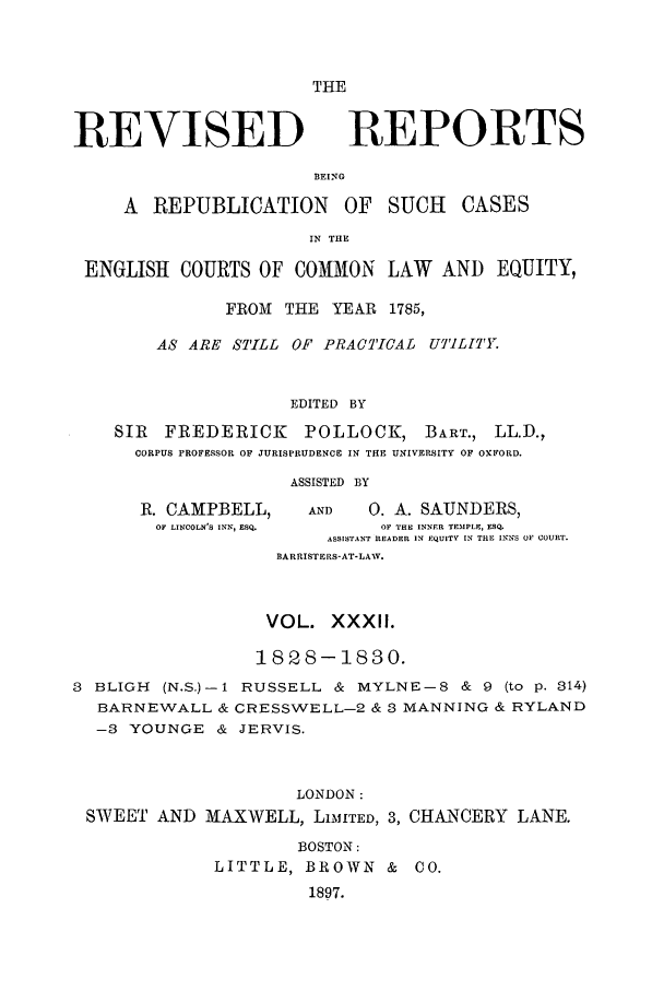 handle is hein.selden/revrep0032 and id is 1 raw text is: THE

REVISED

REPORTS

BEING

A REPUBLICATION       OF   SUCH   CASES
IN THE
ENGLISH COURTS OF COMMON LAW AND EQUITY,
FROM THE YEAR 1785,
AS ARE STILL OF PRACTICAL UTILJTY.
EDITED BY
SIR FREDERICK      POLLOCK, BART., LL.D.,
CORPUS PROFESSOR OF JURISPRUDENCE IN THE UNIVERSITY OF OXFORD.
ASSISTED BY

R. CAMPBELL,
OF LINCOLN'S INN, ESQ.

AND        0. A. SAUNDERS,
OF THE INNER TEMPLE, EQ
ASSISTANT READER IN EQUITY IN TRE INNS OF COURT.
BARRISTERS-AT-LAW.

VOL. XXXII.
1828-1830.
3 BLIGH (N.S.)-I RUSSELL & MYLNE-8 & 9 (to p. 814)
BARNEWALL & CRESSWELL-2 & 3 MANNING & RYLAND
-8 YOUNGE & JERVIS.
LONDON:
SWEET AND MAXWELL, LiMITED, 3, CHANCERY LANE.
BOSTON:
LITTLE, BROWN & CO.
1897.


