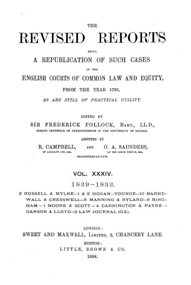 handle is hein.selden/revrep0034 and id is 1 raw text is: THE

REVISED

REPORTS

BEINP

A REPUBLICATION OF SUCH          CASES
IN THE
ENGLISH COURTS OF COMMON LAW AND EQUITY,
FROM THE YEAR 1785,
AS ARE STILL OF PRACTICAL UTILITY.
EDITED BY
SIR FREDERICK     POLLOCK, BART., LL.D.,
CORPUS PROFESSOR OF JURISPRUDENCE IN THE UNIVERSITY OF OXFORD.

ASSISTED BY

R. CAMPBELL,
OF LINCOLN'S INN, ESQ.

AND      0. A. SAUNDERS,
OF THE INNER TEMPLE, ESQ.

BARRISTERS-AT-LAW.
VOL. XXXIV.
1829-1832.
2 RUSSELL & MYLNE-1 & 2 HOGAN-YOUNGE-10 BARNE-
WALL & CRESSWELL-3 MANNING & RYLAND-8 BING-
HAM-1 MOORE & SGOTT-4 GARRINGTON & PAYNE-
DANSON & LLOYD-9 LAW JOURNAL (O.S.).
LONDON:
SWEET AND MAXWELL, LiMITED, 3, CHANCERY LANE.
BOSTON:
LITTLE, BROWN & CO.
1898.


