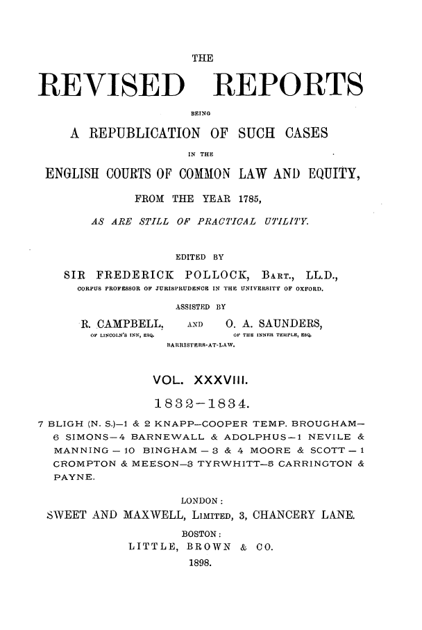 handle is hein.selden/revrep0038 and id is 1 raw text is: THE

REVISED

REPORTS

BEINO

A REPUBLICATION OF SUCH          CASES
IN THE
ENGLISI COURTS OF COMMON LAW AND EQUITY,
FROM THE YEAR 1785,
AS ARE STILL OF PRACTICAL UTILITY.
EDITED BY
SIR FREDERICK      POLLOCK, BART., LL.D.,
CORPUS PROFESSOR OF JURISPRUDENCE IN THE UNIVERSITY OF OXFORD.

R. CAMPBELL,
OF LINCOLN'S INN, ESQ-

ASSISTED BY
AND     0. A. SAUNDERS,
OF THE INNER TEMPLE, ESQ.

BARRISTPRS-AT-LAW.
VOL. XXXVIII.
1832-1834.
7 BLIGH (N. S.)- & 2 KNAPP-COOPER TEMP. BROUGHAM-
6 SIMONS-4 BARNEWALL & ADOLPHUS-1 NEVILE &
MANNING - 10 BINGHAM - 3 & 4 MOORE & SCOTT - 1
CROMPTON & MEESON-3 TYRWHITT-5 CARRINGTON &
PAYNE.
LONDON:
SWEET AND MAXWELL, LIMITED, 3, CHANCERY LANE.

BOSTON:
LITTLE, BROWN & CO.
1898.



