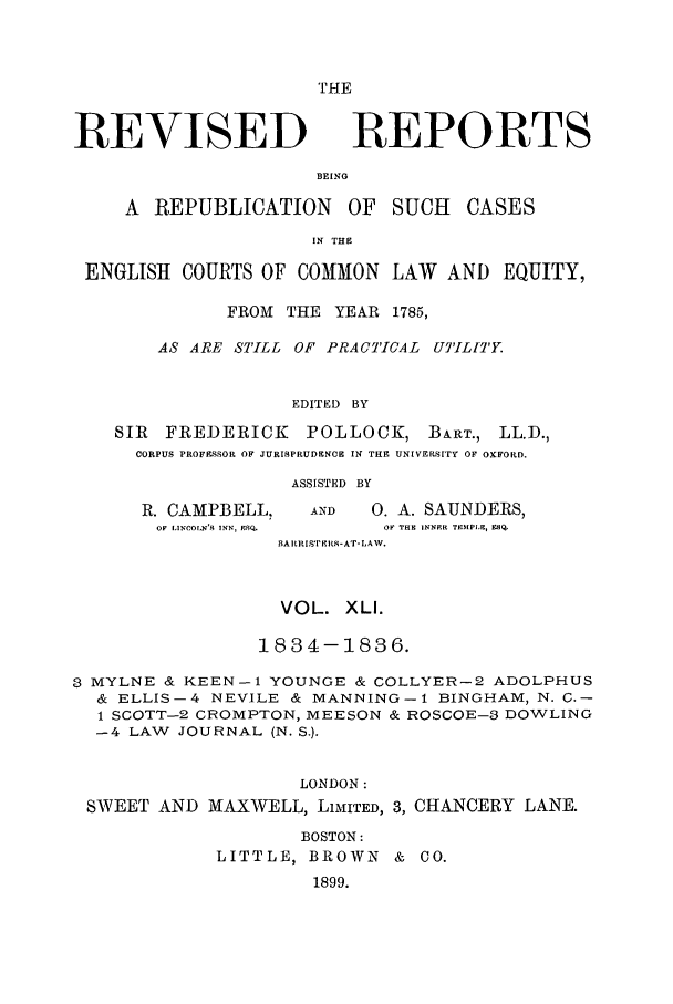 handle is hein.selden/revrep0041 and id is 1 raw text is: THE

REVISED

REPORTS

BEING

A REPUBLICATION OF SUCH         CASES
IN THE
ENGLISH COURTS OF COMMON LAW AND EQUITY,
FROM THE YEAR 1785,
AS ARE STILL OF PRACTICAL UTILITY.
EDITED BY
SIR FREDERICK POLLOCK, BART., LL.D.,
CORPUS PROFESSOR OF JURISPRUDENCE IN THE UNIVERSITY OF OXFORD.

R. CAMPBELL,
OF LINCOLN'S INN, zQ.

ASSISTED BY
AND     0. A. SAUNDERS,
OF THE INNRR TEMPLE, 98Q,

BARRISTERS-AT-LAW.
VOL. XLI.
1834-1836.
3 MYLNE & KEEN-i YOUNGE & COLLYER-2 ADOLPHUS
& ELLIS-4 NEVILE & MANNING-1 BINGHAM, N. C.-
1 SCOTT-2 CROMPTON, MEESON & ROSCOE-8 DOWLING
-4 LAW JOURNAL (N. S.).
LONDON:
SWEET AND MAXWELL, LIMITED, 3, CHANCERY LANE.
BOSTON:
LITTLE, BROWN & CO.
1899.


