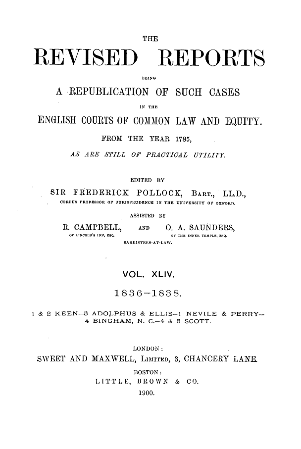 handle is hein.selden/revrep0044 and id is 1 raw text is: THE

REVISED

REPORTS

BEING

A REPUBLICATION OF SUCH

CASES

IN THE
ENGLISH COURTS OF COMMION LAW AIND EQUITY.
FROM THE YEAR 1785,
AS ARE STILL OF PRACTICAL UTILITY.
EDITED BY
SIR FREDERICK       POLLOCK, BART., LL.D.,
CORPUS PROFESSOR OF JURISPRUDENCE IN THE UNiVERSITr OF OxFORD.

R. CAMPBELL,
OF LINCOLN'S INN, ESQ.

ASSISTED BY
AND      0. A. SAUNDERS,
OF TUC INNER TEMPL9, ESQ,

BAmIILSI'ERS- AT-LAW.
VOL. XLIV.
1836-1838.
1 & 2 KEEN-5 ADOj-,PHUS & ELLIS-1 NEVILE & PERRY-
4 BINGHAM, N. C.-4 & 5 SCOTT.

LONDON:
SWEET AND MAXWELL, LIMITED, 3,

CHANCERY LANE.

BOSTON:
LITTLE, BROWN & CO.
1900.


