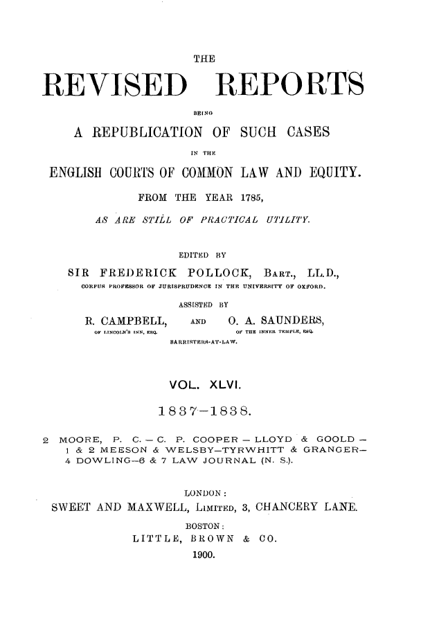 handle is hein.selden/revrep0046 and id is 1 raw text is: REVISED

THE
REPORTS

BEINO

A REPUBLICATION       OF SUCH    CASES
IN TRE
ENGLISH COURTS OF COMMON LAW AND EQUITY.
FROM THE YEAR 1785,
AS ARE STILL OF PRAC'TICAL UTILITY.
EDITED BY
SIR FREDERICK      POLLOCK, BART., LL.D.,
CORPUS PROFESSOR OF JURISPRUDENCE IN THE UNIVERP9ITY OF OXFORD.

R. CAMPBELL,
OF LINCOLN'S INN, ESQ.

ASSISTED BY
AD       0. A. SAUNDERS,
OF THE INNER TEMPLE, ESQ,

HARRISTERIS-AT-LAW.
VOL. XLVI.
183 7--183 8.
2 MOORE, P. C. - C. P. COOPER - LLOYD & GOOLD -
1 & 2 MEESON & WELSBY-TYRWHITT & GRANGER-
4 DOWLING-6 & 7 LAW JOURNAL (N. S.).
LONDON:
SWEET AND MAXWELL, LIMITED, 3, CHANCERY LANE.
BOSTON:
LITTLE, BROWN & CO.
1900.


