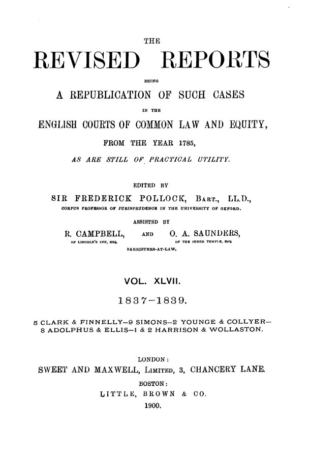 handle is hein.selden/revrep0047 and id is 1 raw text is: REVISED

THE
REPORTS

BEING

A REPUBLICATION OF SUCH         CASES
IN THE
ENGLISH COURTS OF COMON LAW AND EQUITY,
FROM THE YEAR 1785,
AS ARE STILL OF PRACTICAL UTILITY.
EDITED BY
SIR FREDERICK     POLLOCK, BART., LL.D.,
CORPUS PROFESSOR OF JURISPRUDENCE IN THE UNIVERSI'rY OF OXFORD.

R. CAMPBELL,
OF LINCOLN'S INN, ERQ.

ASSISTED BY
AND      0. A. SAUNDERS,
OF THE INNFR TEMPLE, MEEQ

BARRISTERS-AT-LAW.
VOL. XLVII.
1837-1839.
S CLARK & FINNELLY-9 SIMONS-2 YOUNGE & COLLYER-
8 ADOLPHUS & ELLIS-1 & 2 HARRISON & WOLLASTON.
LONDON:
SWEET AND MAXWELL, LIMITED, 3, CHANCERY LANE.
BOSTON:
LITTLE, BROWN & CO.
1900.


