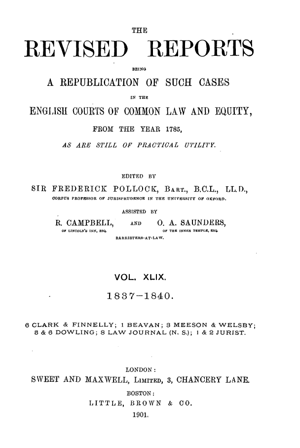 handle is hein.selden/revrep0049 and id is 1 raw text is: REVISED

THE
REPORTS

BEING

A REPUBLICATION OF SUCH CASES
IN THE
ENGLISH COURTS OF COMMON LAW AND EQUITY,
FROM THE YEAR 1785,
AS ARE STILL OF PRACTICAL UT'.ILIT'Y.
EDITED BY
SIR FREDERICK POLLOCK, BART., B.C.L., LL.D.,
CORPUS PROFESSOR OF JURISPRUDENCE IN THE UNIVEriITry OF ORFORD.
ASSISTED BY

R. CAMPBELL,
OF LINCOLN'S INN, ESQ.

AND      0. A. SAUNDERS,
oF THC INNER TENPL, ESQ.

BA RRISTE -AT-LAW.
VOL. XLIX.
183 7-1840.
6 CLARK & FINNELLY; 1 BEAVAN; 3 MEESON & WELSBY;
5 & 6 DOWLING; 8 LAW JOURNAL (N. S.); I & 2 JURIST.
LONDON:
SWEET AND MAXWELL, LIMITED, 3, CHANCERY LANE.
BOSTON:
LITTLE, BROWN & CO.
1901,


