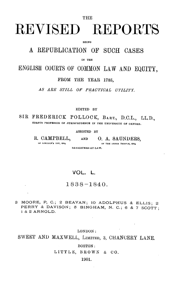 handle is hein.selden/revrep0050 and id is 1 raw text is: THE

REVISED

REPORTS

BEING

A REPUBLICATION       OF SUCH    CASES
IN THE
ENGLISH COURTS OF COMMON LAW AND EQUITY,
FROM THE YEAR 1785,
AS ARE S'ILL OF PRACTICAL UTILITY.
EDITED BY
SIR FREDERICK POLLOCEK, BART., D.C.L., LL.D.,
OORLPTS PROF SSOR OF JURISPRUDEO EN IlE UNIVERsITY OF OXIFOaD.

R. CAMPBELL,
oF LINCOLN'S$ INN, MCI,

ASSISTED BY
AND       0. A. SAUNDERS,
OF fHI LNNNR TIECMPLIC, ESQ

BAR RISTE S-AT-LAW.

VOL. L.
1838-1840.
3 MOORE, P, C.; 2 BEAVAN; 10 ADOLPHUS & ELLIS; 2
PERRY & DAVISON; 3 BINGHAM, N. C.; 6 & 7 SCOTT;
1 & 2 ARNOLD.
LONDON:
SWEET AND MAXWELL, LIMITED, 3, CHANCERY LANE.
BOSTON:
LITTLE, BROWN & CO.
1901.


