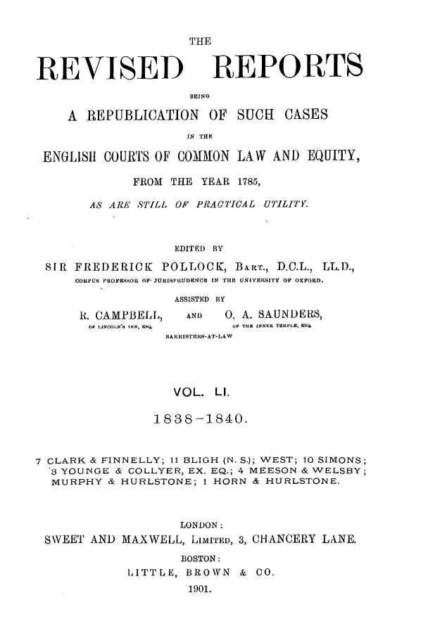 handle is hein.selden/revrep0051 and id is 1 raw text is: REVISED

THE
REPORTS

BEING

A REPUBLICATION OF SUCHt

CASES

IN THE
ENGLISH COURTS OF COMMION LAW           AND EQUITY,
FROM THE YEAR 1785,
AS ARE ST'ILL OF PRACTICAL UTILITY.
EDITEI) BY
SIR FREDERICK POLLOCK, B]ART., D.C.L., LL.D.,
CORPUS PROFESSOR OF JURISPRUDENCIC IN Tmg UNIV srSITY OF OxFORD.

R. CAMPBELL,
OF IINCOLN'S INK, ESQ.

ASSISTED BY
AND      0. A. SAUNDERS,
OF THE INNER TEMIPLE, ESQ.

BARRiSTIrtS- AT-LAW
VOL. LI.
1838-1840.
7 CLARK & FINNELLY; 11 BLIGH (N. S.); WEST; 10 SIMONS;
3 YOUNGE & COLLYER, EX. EQ.; 4 MEESON & WELSBY;
MURPHY & HURLSTONE; 1 HORN & HURLSTONE.
LONDON:
SWEET AND MAXWELL, LIMITED, 3, CHANCERY LANE.
BOSTON:
LITTLE, BROWN & CO.
1901.


