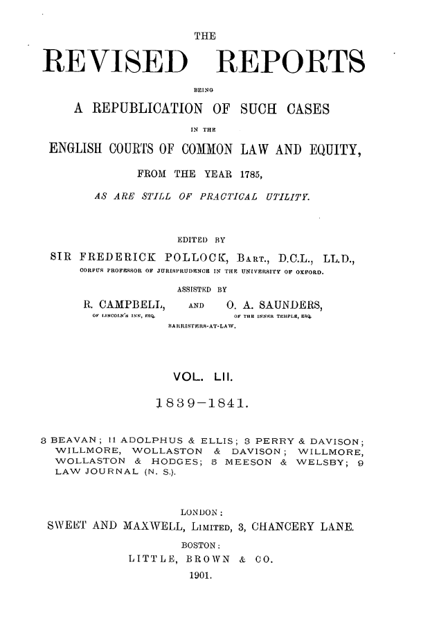 handle is hein.selden/revrep0052 and id is 1 raw text is: REVISED

BEINO

A REPUBLICATION

OF SUCH

IN THE

ENGLISH COURTS OF COMMON LAW AND EQUITY,
FROM THE YEAR 1785,
AS ARE STILL OF PRACTICAL UTILITY.
EDITEI) BY
SIR FREDERICK POLLOCK, BART., D.C.L., LL.D.,
CORPUS PROFMRSOR OF JURISPRUDENCE IN TRF. UNIVERSITY OF OXFORD.

R. CAMPBELL,
O  IINCOLN'S INN, XSQ.

ASSISTED BY
AND      0. A. SAUNDERS,
OF THR INNER TEMPLE, 98Q.

BAIRISrERSI-AT-LAW.
VOL. LI I.
1839--1841.
8 BEAVAN; 11 ADOLPHUS & ELLIS; 3 PERRY & DAVISON;
WILLMORE, WOLLASTON & DAVISON; WILLMORE,
WOLLASTON & HODGES; 3 MEESON & WELSBY; 9
LAW JOURNAL (N. S.).
LONDON:
SWEET AND MAXWELL, LIMITED, 3, CHANCERY LANE.
BOSTON:
LITTLE, BROWN & CO.
1901.

THE
REPORTS

CASES


