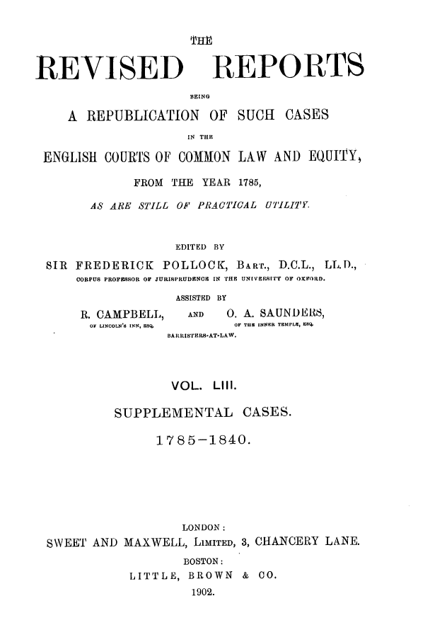 handle is hein.selden/revrep0053 and id is 1 raw text is: REVISED

REPORTS

BEING
A REPUBLICATION       OF  SUCH    CASES
IN THE
ENGLISH COURTS OF COMMON LAW AND EQUITY
FROM THE YEAR 1785,
AS ARE STILL OF PRACTICAL U7'ILI Y.
EDITED BY
SIR FREDERICK POLLOCK, BART., D.C.L., LL.D.,
CORPUS PROFESSOR OF JURISPRUDENCIH IN rHE UN[VEBsItSr  OF OXFORD.

R. CAMPBELL,
OF LINCOLN'S INN, ESQ.

ASSISTED BY
AND      0. A. SAUNDERS,
OF THE INNER TEMPLE, 98Q.

BAtRISTErPS-AT-LAW.
VOL. LIII.
SUPPLEMENTAL CASES.
1785-1840.
LONDON:
SWEET AND MAXWELL, LIMITED, 3, CHANCERY LANE.
BOSTON:
LITTLE, BROWN &    O.
1902.


