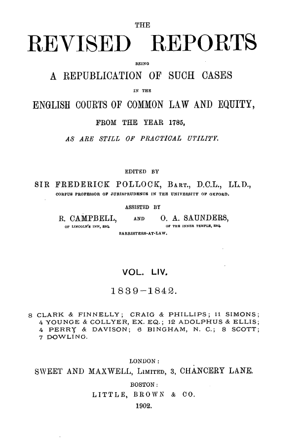 handle is hein.selden/revrep0054 and id is 1 raw text is: REVISED

THE
REPORTS

BEING
A REPUBLICATION OF SUCH         CASES
IN THE
ENGLISH COURTS OF COMMON LAW AND EQUITY,
FROM THE YEAR 1785,
AS ARE STILL OF PRACTICAL UTILITY.
EDITED BY
SIR FREDERICK POLLOCK, BART., D.C.L., LL.D.,
CORPUS PROFESSOR OF JURISPRUDENCE IN THE UNIVERSITY OF OXFORD.

R. CAMPBELL,
OF LINCOLN'S INN, ESQ.

ASSISTED BY
AND      0. A. SAUNDERS,
OF THE INNER TEMPLE, ESQ.
BARRISTERS-AT-LAW.

VOL. LIV.
1839-1842.
8 CLARK & FINNELLY; CRAIG & PHILLIPS; 11 SIMONS;
4 YOUNGE & COLLYER, EX. EQ.; 12 ADOLPHUS & ELLIS;
4 PERRY & DAVISON; 6 BINGHAM, N. C.; 8 SCOTT;
7 DOWLING.
LONDON:
SWEET AND MAXWELL, LIMITED, 3, CHANCERY LANE.
BOSTON:
LITTLE, BROWN & CO.
1902.


