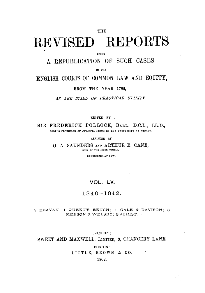 handle is hein.selden/revrep0055 and id is 1 raw text is: REVISED

THE
REPORTS

BEINO
A REPUBLICATION OF SUCH CASES
IN THE
ENGLISH COURTS OF COMMON LAW AND EQUITY,
FROM THE YEAR 1785,
AS ARE STILL OF PRACTICAL UTILI. Y.
EDITED BY
SIR FREDERICK POLLOCK, BIART., D.C.L., LL.D.,
CORPUS PROFESSOR OF JURISPRUDENO IN THE UNIVERSITY OF OXFORD.
ASSISTED BY
O. A. SAUNDERS AND ARTHUR B. CANE,
BOTH OF THE INNER TEMPLE,
BARRISTERS-AT-LAW.
VOL. LV.
1840-1842.
4 BEAVAN; 1 QUEEN'S BENCH; I GALE & DAVISON; 6
MEESON & WELSBY; 3 JURIST.
LONDON:
SWEET AND MAXWELL, LIMITED, 3, CHANCERY LANE.
BOSTON:
LITTLE, BROWN & CO.
1902.


