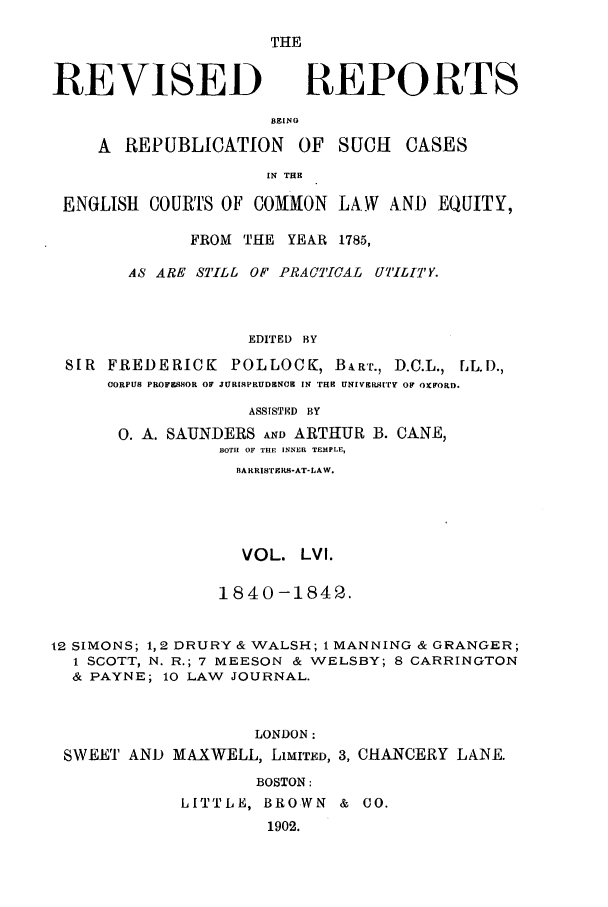 handle is hein.selden/revrep0056 and id is 1 raw text is: THE

REVISED

REPORTS

BEING
A REPUBLICATION OF SUCH         CASES
IN THE
ENGLISH COURTS OF COMMON LAW AND EQUITY,
FROM THE YEAR 1785,
A8 ARE STILL OF PRACTICAL UTILITY.
EDITED BY
SIR FREDERICK POLLOCK, BART., D.C.L., LL.D.,
CORPUS PROFESSOR OF JUR[SPRUDENCE IN THE UNIVERs[TYr OF OFORD.
ASSISTED  BY
0. A. SAUNDERS AND ARTHUR B. CANE,
BOTH OF THE INNER TEMPLE,
BARRISTEKS-AT-LAW.
VOL. LVI.
1840-1842.
12 SIMONS; 1,2 DRURY & WALSH; 1 MANNING & GRANGER;
1 SCOTT, N. R.; 7 MEESON & WELSBY; 8 CARRINGTON
& PAYNE; 10 LAW JOURNAL.
LONDON:
SWEET AND MAXWELL, LIMITED, 3, CHANCERY LANE.
BOSTON:
LITTLE, BROWN & 0O.
1902.


