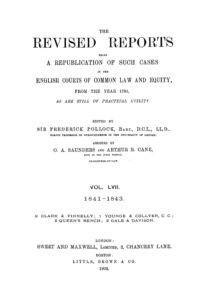 handle is hein.selden/revrep0057 and id is 1 raw text is: REVISED

BEINO
A REPUBLICATION OF

THE
REPORTS

SUCH CASES

IN THE

ENGLISH COURTS OF COMMON LAW AND EQUITY,
FROM THE YEAR 1785,
AS ARE STILL OF PRACTICAL UILITY.
EDITED BY
SIR FREDERICK POLLOCK, BART., D.C.L., LL.D..
CORPUS PROFESSOR OF JURISPRUDENC   IN THE UNiVIISITy OF OxFORo.
ASSISTED  BY
0. A. SAUNDERS AND ARTHUR B. CANE,
BOTH OF THE INNER TEMPLE,
RA Rms'rSill-AT-LAW.
VOL. LVII.
1841-1843.
9 CLARK & FINNELLY; 1 YOUNGE & COLLYER, C. C.;
2 QUEEN'S BENCH; 2 GALE & DAVISON.
LONDON:
SWEET AND MAXWELL, LIMITED, 3, CHANCERY L.ANE.
BOSTON:
LITTLE, BROWN & CO.
1902.


