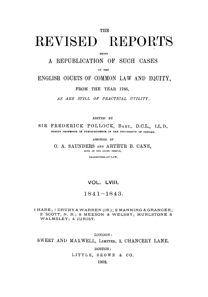 handle is hein.selden/revrep0058 and id is 1 raw text is: REVISED

THE
REPORTS

BEINO
A REPUBLICATION OF SUCH         CASES
IN THE
ENGLISH COURTS OF COMMON LAW AND EQUITY,
FROM THE YEAR 1785,
AS ARE STILL OF PRACTICAL UTILITY.
EDITED BY
SIR FREI)ERICK POLLOCK, BART., D.C.L., LL.D..
CORPUr PROFRqSOR OF JURISPRUDENCE IN TRE UNIVERRqITY OF OXFORD.
ASSISTED BY
0. A. SAUNDERS AND ARTHUR B. CANE,
BOTH OF THE INNER TEMPLE,
BARRI TPRR-AT-LAW.
VOL. LVIII.
1841-1843.
1 HARE; 1 DRURY&WARREN (IR.); 2MANNING&GRANGER;
2 SCOTT, N. R.; 8 MEESON & WELSBY; HURLSTONE &
WALMSLEY; 4 JURIST.
LONDON:
SWEET AND MAXWELL, LIMITED, 3, CHANCERY LANE.
BOSTON:
LITTLE, BROWN & CO.
1902.


