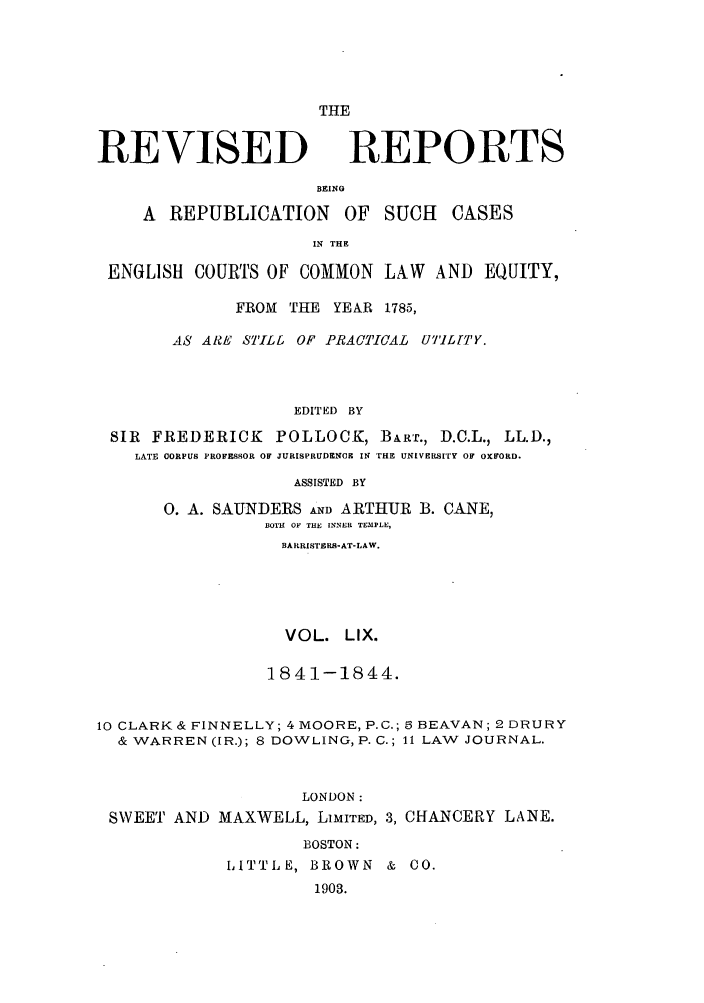 handle is hein.selden/revrep0059 and id is 1 raw text is: REVISED

THE
REPORTS

BEING
A REPUBLICATION       OF SUCH    CASES
IN THE
ENGLISH COURTS OF COMMON LAW AND EQUITY,
FROM THE YEAR 1785,
AS ARE STILL OF PRACTICAL UTIL[TY.
EDITED BY
SIR FREDERICK POLLOCK, BART., D.C.L., LL.D.,
LATE CORPUS PROFESSOR OF JURISPRUDENCE IN THE UNIVERSITY OF OXFORD.
ASSISTED BY
0. A. SAUNDERS AND ARTHUR B. CANE,
BOTH OF THE INNER TEMPLE,
BARRISTERB-AT-LAW.
VOL. LIX.
1841-1844.
10 CLARK& FINNELLY; 4 MOORE, P.C.; 6 BEAVAN; 2 DRURY
& WARREN (IR.); 8 DOWLING, P. C.; 11 LAW JOURNAL.
LONDON:
SWEET AND MAXWELL, LIMITED, 3, CHANCERY LANE.
BOSTON:
LITTLE, BROWN & CO.
1903.


