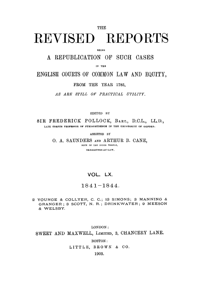 handle is hein.selden/revrep0060 and id is 1 raw text is: REVISED

THE
REPORTS

BEING
A REPUBLICATION       OF SUCH    CASES
IN THE
ENGLISH COURTS OF COMMON LAW AND EQUITY,
FROM THE YEAR 1785,
AS ARE STILL OF PRACTICAL UTILITY.
EDITED BY
SIR FREDERICK POLLOCK, BART., D.C.L., LL.).,
LATE CORPUS PROFESSOR OF JURISPRUDE O  IN THE UNIVERSITY OF OXFORD.
ASSISTED BY
0. A. SAUNDERS AND ARTHUR B. CANE,
BOTH OF THE INNEI TEMPLE,
BARRIS TER-A'I-LA W.
VOL. LX.
184 1-1844.
2 YOUNGE & COLLYER, C. C.; 13 SIMONS; 3 MANNING &
GRANGER; 3 SCOTT, N. R.; DRINKWATER; 9 MEESON
& WELSBY.
LONDON:
SWEET AND MAXWELL, LIMITED, 3, CHANCERY LANE.
BOSTON:
LITTLE, BROWN &     O0.
1903.


