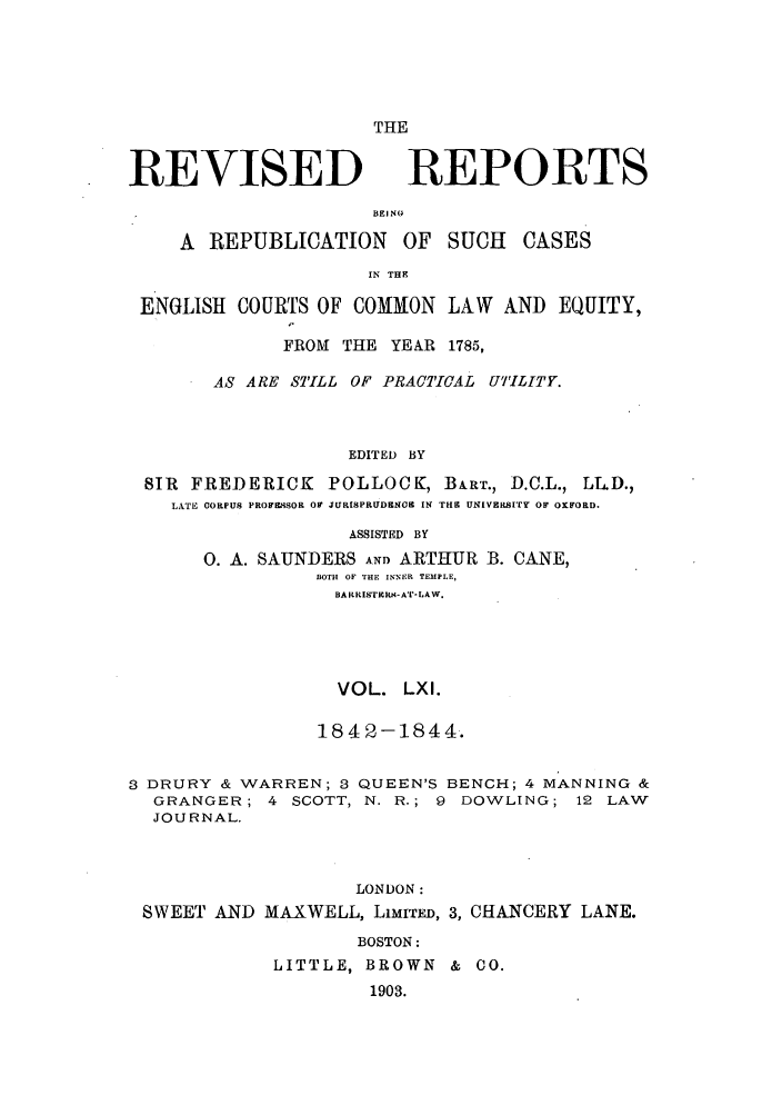 handle is hein.selden/revrep0061 and id is 1 raw text is: REVISED

THE
REPORTS

BEI NG

A REPUBLICATION OF SUCH CASES
IN THE
ENGLISH COURTS OF COMMON LAW AND EQUITY,
FROM THE YE&R 1785,
AS ARE STILL OF PRACTICAL UTILITY.
EDITED BY
SIR FREDERICK POLLOCK, BA.RT., D.C.L., LLD.,
LATE CORPUS PROW¥iSOR OF JURISPRUD&NOR IN THE UNIVERSITY OF OXFORD.
ASSISTED BY
0. A. SAUNDERS AND ARTHUR B. CANE,
BOTH OF THE INNER TEMPLE,
BA RRISTIO4I-AT- LAW.
VOL. LXI.
1842-1844.
3 DRURY & WARREN; 3 QUEEN'S BENCH; 4 MANNING &
GRANGER; 4 SCOTT, N. R.; 9 DOWLING; 12 LAW
JOURNAL.
LONDON:
SWEET AND MAXWELL, LIMITED, 3, CHANCERY LANE.
BOSTON:
LITTLE, BROWN & CO.
1903.


