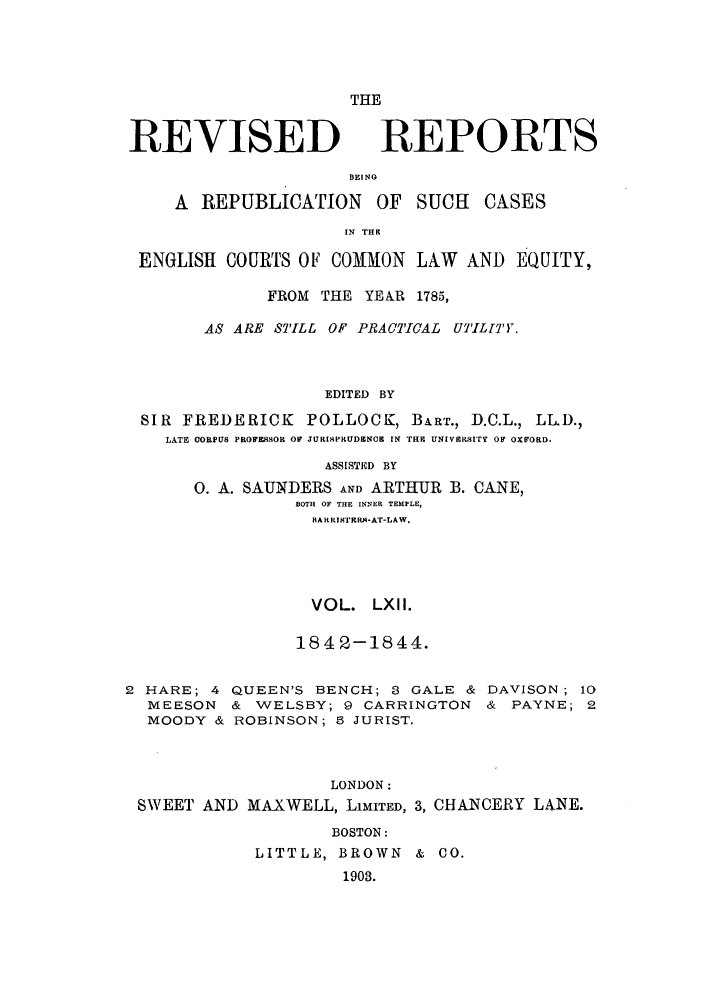 handle is hein.selden/revrep0062 and id is 1 raw text is: REVISED

THE
REPORTS

BEINO
A REPUBLICATION OF SUCH        CASES
IN THE
ENGLISH COURTS OF COMMON LAW AND EQUITY,
FROM THE YEAR 1785,
AS ARE STILL OF PRACTICAL UTIL[TY.
EDITED BY
SIR FREDERICK POLLOCK, BART., D.C.L., LL.D.,
LATE OORPU8 PROFESSOR OF JURISPRUDENCE IN TrE UNIVERSITY OF OXFORD.
ASSISTED BY
0. A. SAUNDERS AND ARTHUR B. CANE,
BOTH OF THE INNER TEMPLE,
BA RIISTERA-AT-LAW.
VOL. LXII.
1842-1844.
2 HARE; 4 QUEEN'S BENCH; 3 GALE & DAVISON; 10
MEESON & WELSBY; 9 CARRINGTON & PAYNE; 2
MOODY & ROBINSON; 5 JURIST.
LONDON:
SWEET AND MAXWELL, LIMITED, 3, CHANCERY L4NE.

BOSTON:
LITTLE, BROWN & CO.
1903.


